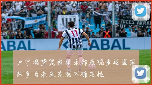 卢宁渴望凭借俱乐部表现重返国家队皇马未来充满不确定性
