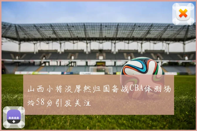 山西小将淡厚然归国备战CBA体测场均58分引发关注